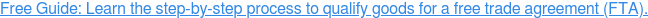 Download Free PDF -> How to Qualify for a Free Trade Agreement (FTA)” align=”middle”></a></span></span><!-- end HubSpot Call-to-Action Code --></p>
<h3>Producer Name, Address and Email</h3>
<p>Complete with the full legal name, address, country, email address, and legal tax identification number of the producer. This is no longer a required field unless the producer is the party certifying that the goods qualify under the terms of the USMCA.</p>
<h3>Importer Name, Address and Email</h3>
<p>State the full legal name, address, country and legal tax identification number of the importer. Since the importer is the party making the claim for preferential duty rates, the importer must be included.</p>
<h3>Description of Good(s)</h3>
<p>Provide a full description of each good. The description should be sufficient to relate the good to the invoice description and the Harmonized System (HS) description of the good. It is the exporter’s responsibility to ensure that the description of goods covers only those goods that qualify under the rules of origin.</p>
<h3>HS Tariff Classification Number</h3>
<p>The HS or “Harmonized System” <span>is used by customs authorities around the world to identify the duty and tax rates for specific types of products. </span>For each good <a href=